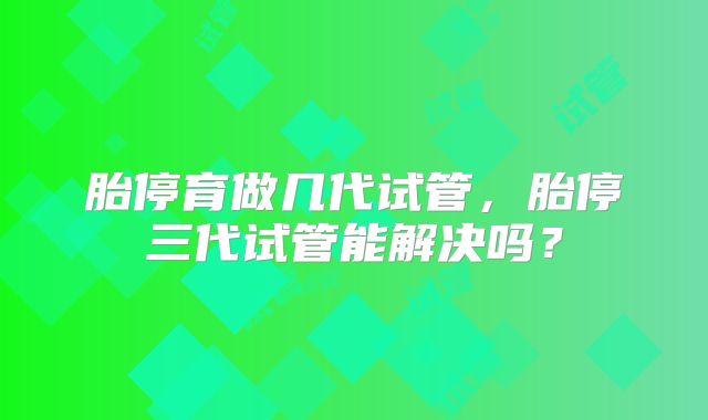 胎停育做几代试管，胎停三代试管能解决吗？