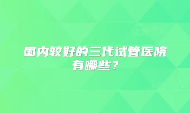 国内较好的三代试管医院有哪些？