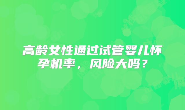 高龄女性通过试管婴儿怀孕机率,风险大吗?