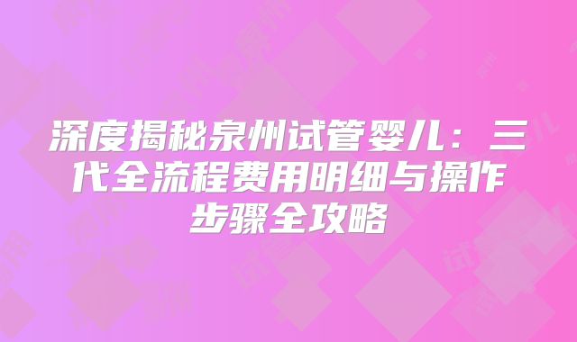 深度揭秘泉州试管婴儿：三代全流程费用明细与操作步骤全攻略