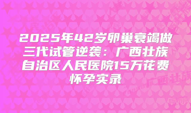 2025年42岁卵巢衰竭做三代试管逆袭：广西壮族自治区人民医院15万花费怀孕实录
