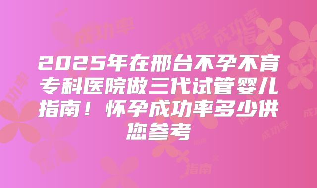 2025年在邢台不孕不育专科医院做三代试管婴儿指南!怀孕成功率多少供您参考