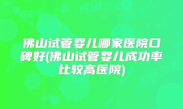 佛山试管婴儿哪家医院口碑好(佛山试管婴儿成功率比较高医院)