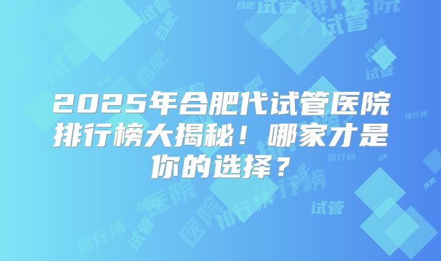 2025年合肥代试管医院排行榜大揭秘！哪家才是你的选择？