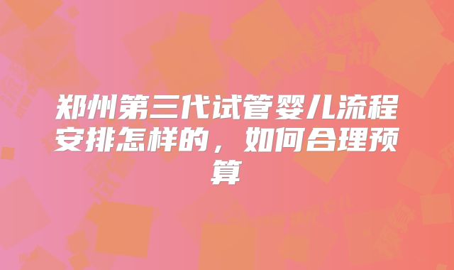 郑州第三代试管婴儿流程安排怎样的，如何合理预算
