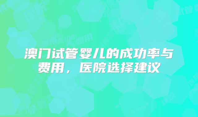 澳门试管婴儿的成功率与费用，医院选择建议