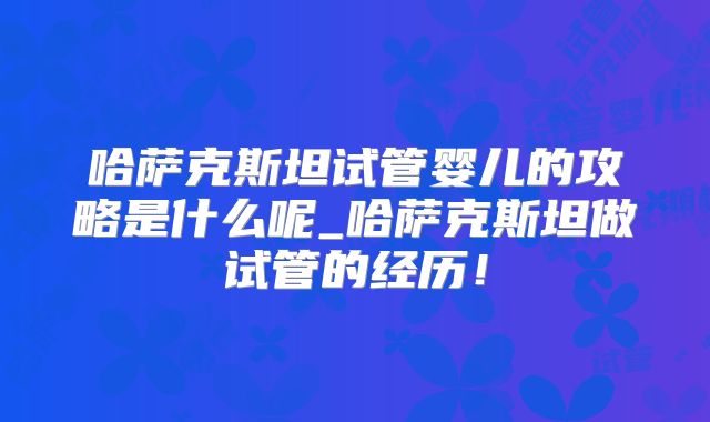 哈萨克斯坦试管婴儿的攻略是什么呢_哈萨克斯坦做试管的经历！