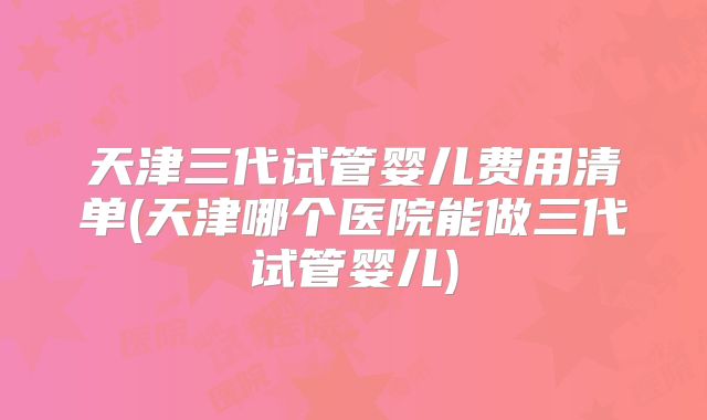 天津三代试管婴儿费用清单(天津哪个医院能做三代试管婴儿)