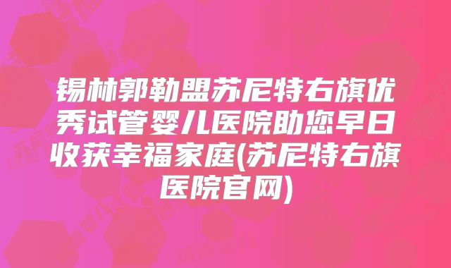 锡林郭勒盟苏尼特右旗优秀试管婴儿医院助您早日收获幸福家庭(苏尼特右旗医院官网)