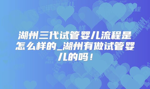 湖州三代试管婴儿流程是怎么样的_湖州有做试管婴儿的吗！