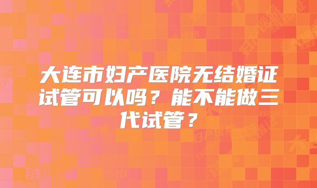大连市妇产医院无结婚证试管可以吗？能不能做三代试管？