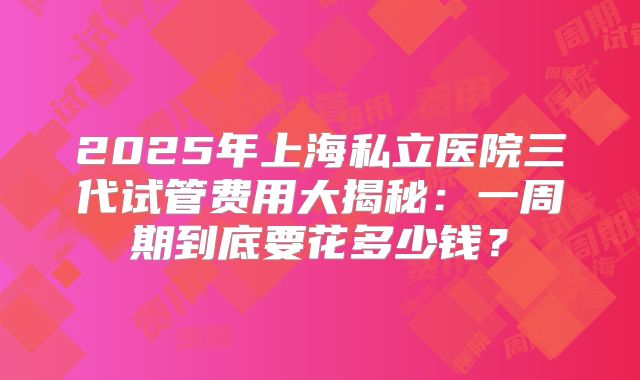 2025年上海私立医院三代试管费用大揭秘：一周期到底要花多少钱？