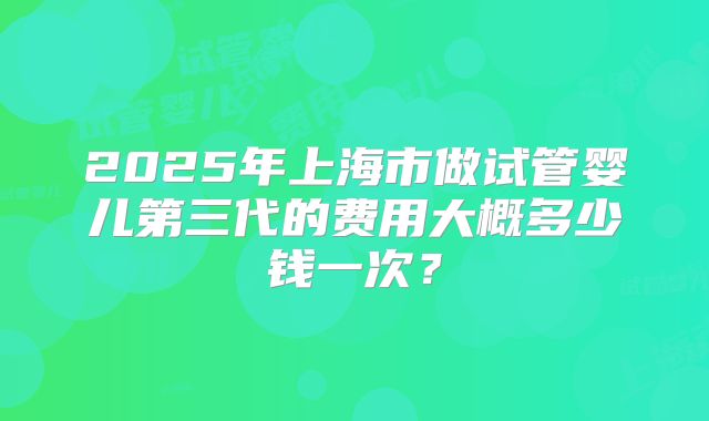 2025年上海市做试管婴儿第三代的费用大概多少钱一次?
