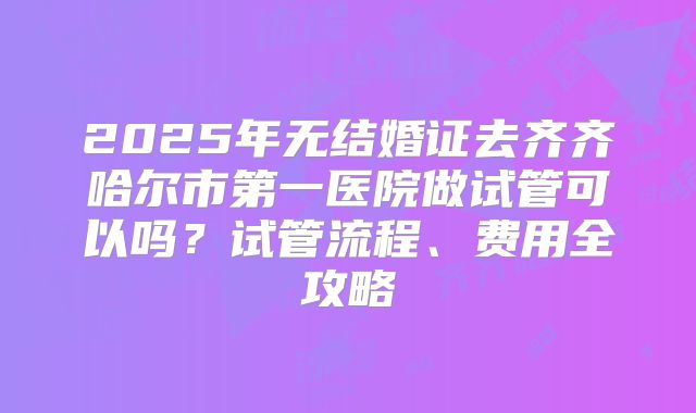2025年无结婚证去齐齐哈尔市第一医院做试管可以吗?试管流程、费用全攻略