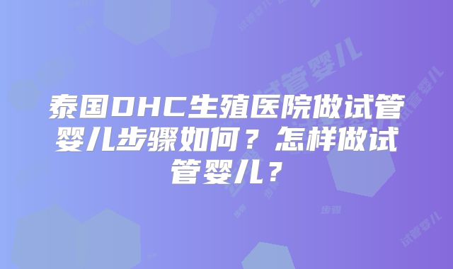 泰国DHC生殖医院做试管婴儿步骤如何?怎样做试管婴儿?