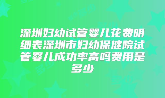 深圳妇幼试管婴儿花费明细表深圳市妇幼保健院试管婴儿成功率高吗费用是多少