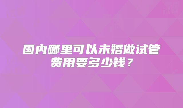 国内哪里可以未婚做试管费用要多少钱？