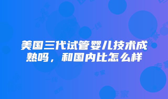 美国三代试管婴儿技术成熟吗，和国内比怎么样
