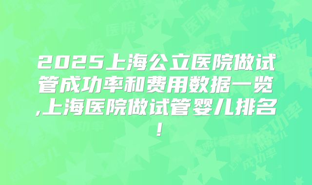 2025上海公立医院做试管成功率和费用数据一览,上海医院做试管婴儿排名！