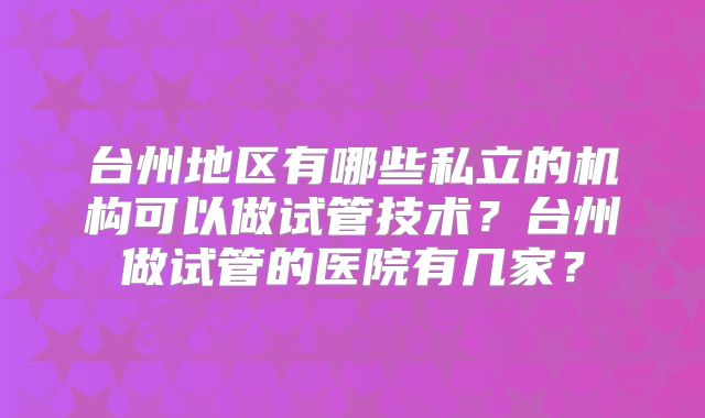 台州地区有哪些私立的机构可以做试管技术？台州做试管的医院有几家？