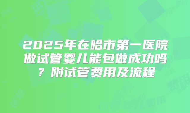 2025年在哈市第一医院做试管婴儿能包做成功吗？附试管费用及流程