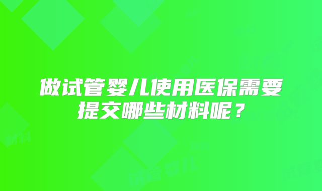 做试管婴儿使用医保需要提交哪些材料呢?
