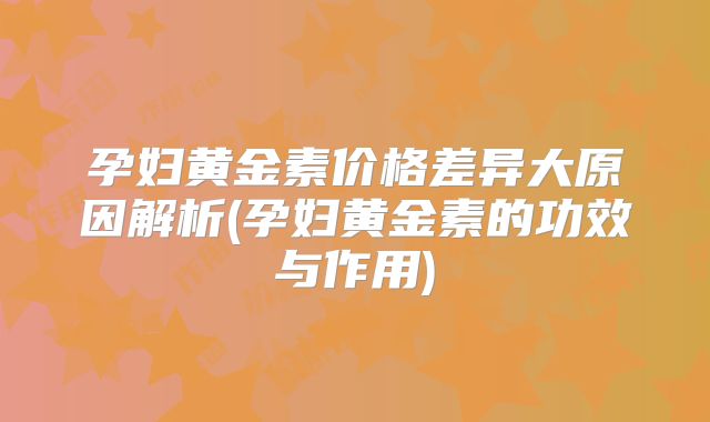 孕妇黄金素价格差异大原因解析(孕妇黄金素的功效与作用)