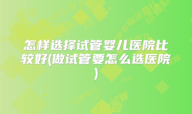 怎样选择试管婴儿医院比较好(做试管要怎么选医院)
