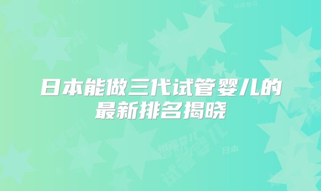 日本能做三代试管婴儿的最新排名揭晓