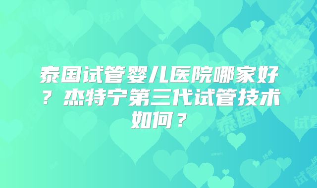 泰国试管婴儿医院哪家好？杰特宁第三代试管技术如何？