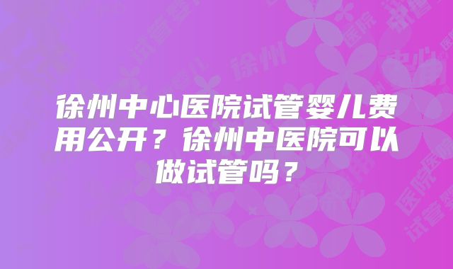 徐州中心医院试管婴儿费用公开?徐州中医院可以做试管吗?