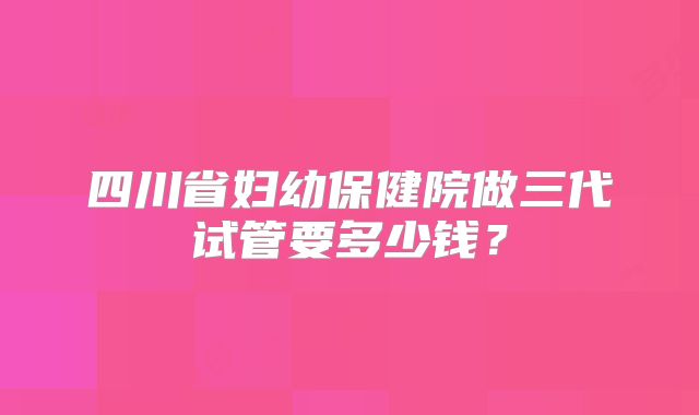 四川省妇幼保健院做三代试管要多少钱？
