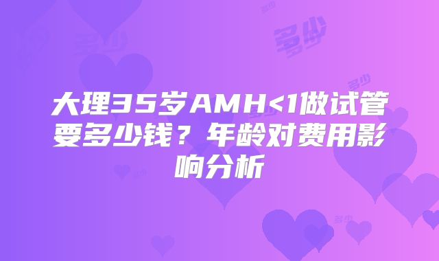 大理35岁AMH<1做试管要多少钱？年龄对费用影响分析