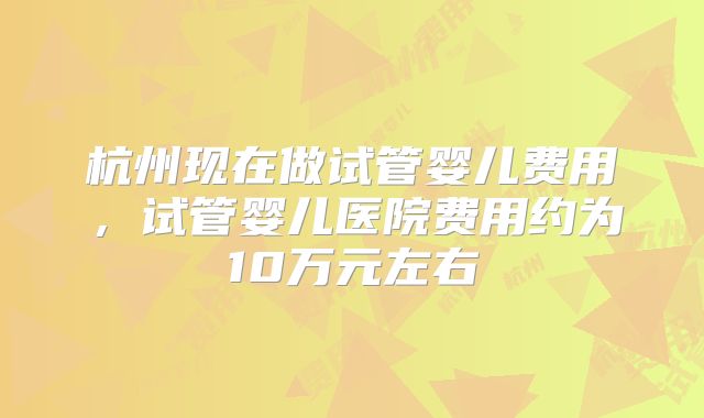 杭州现在做试管婴儿费用,试管婴儿医院费用约为10万元左右