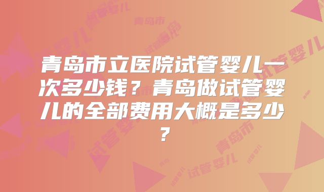 青岛市立医院试管婴儿一次多少钱？青岛做试管婴儿的全部费用大概是多少？