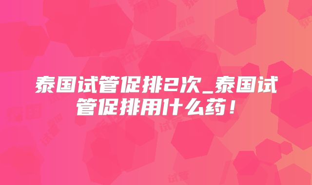 泰国试管促排2次_泰国试管促排用什么药！