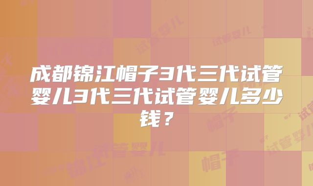 成都锦江帽子3代三代试管婴儿3代三代试管婴儿多少钱？