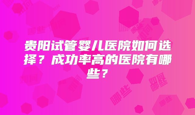 贵阳试管婴儿医院如何选择？成功率高的医院有哪些？