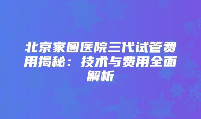 北京家圆医院三代试管费用揭秘：技术与费用全面解析