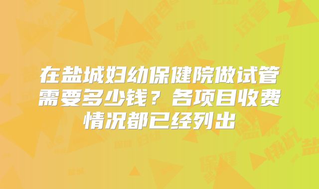 在盐城妇幼保健院做试管需要多少钱？各项目收费情况都已经列出