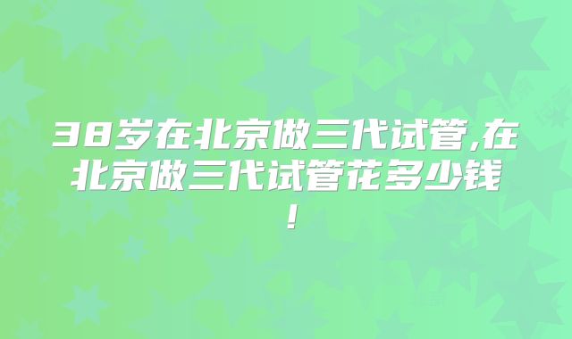 38岁在北京做三代试管,在北京做三代试管花多少钱！
