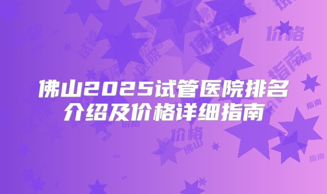 佛山2025试管医院排名介绍及价格详细指南