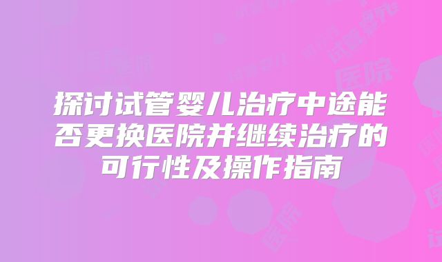 探讨试管婴儿治疗中途能否更换医院并继续治疗的可行性及操作指南