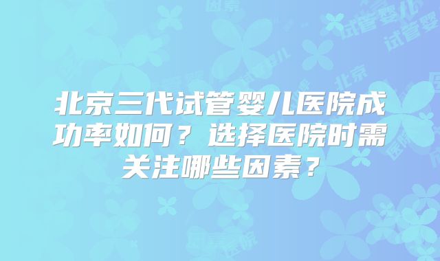 北京三代试管婴儿医院成功率如何?选择医院时需关注哪些因素?