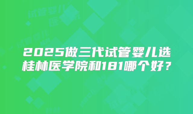 2025做三代试管婴儿选桂林医学院和181哪个好?