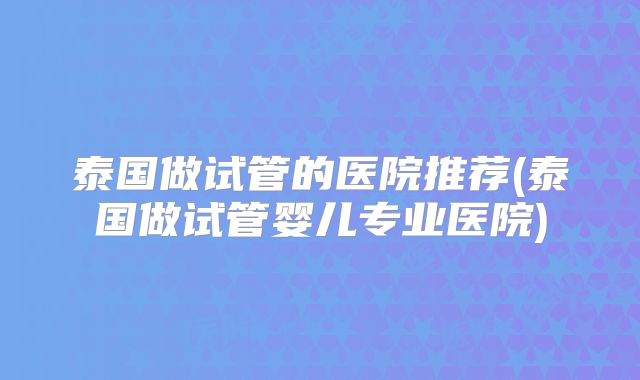 泰国做试管的医院推荐(泰国做试管婴儿专业医院)