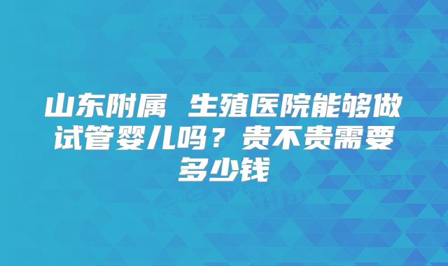 山东附属 生殖医院能够做试管婴儿吗?贵不贵需要多少钱