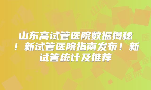 山东高试管医院数据揭秘！新试管医院指南发布！新试管统计及推荐