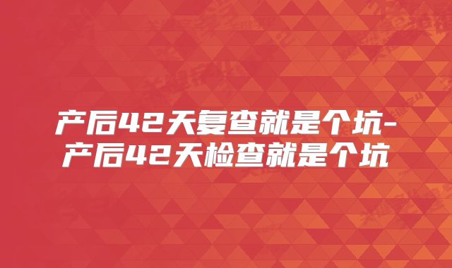 产后42天复查就是个坑-产后42天检查就是个坑