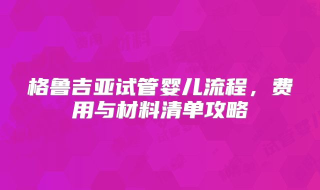 格鲁吉亚试管婴儿流程，费用与材料清单攻略